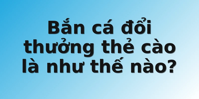Bắn cá đổi thưởng thẻ cào là như thế nào?