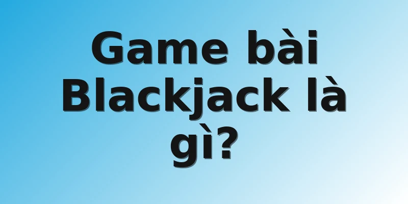 Game bài Blackjack là gì?