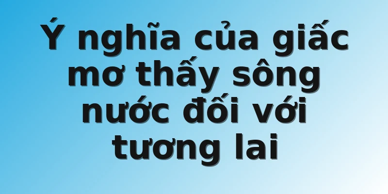 Ý nghĩa của giấc mơ thấy sông nước đối với tương lai