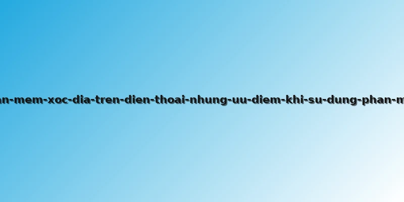 phan-mem-xoc-dia-tren-dien-thoai-nhung-uu-diem-khi-su-dung-phan-mem