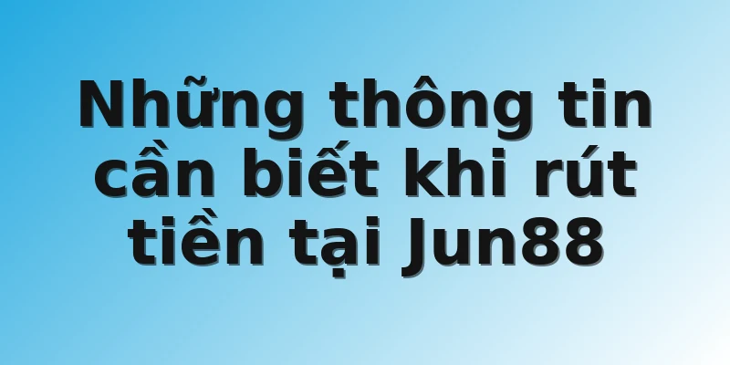 Những thông tin cần biết khi rút tiền tại Jun88