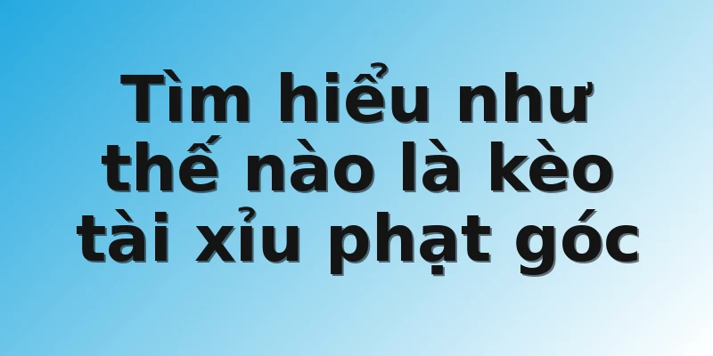 Tìm hiểu như thế nào là kèo tài xỉu phạt góc