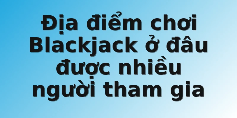 Địa điểm chơi Blackjack ở đâu được nhiều người tham gia