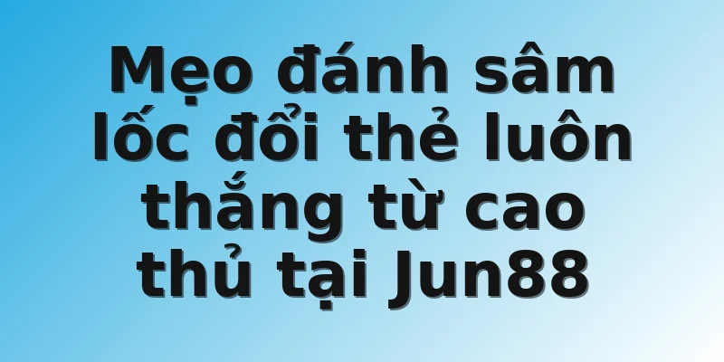 Mẹo đánh sâm lốc đổi thẻ luôn thắng từ cao thủ tại Jun88