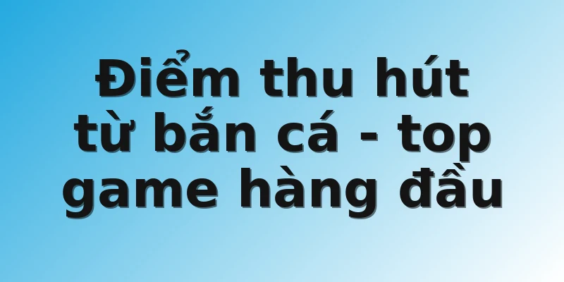 Điểm thu hút từ bắn cá - top game hàng đầu