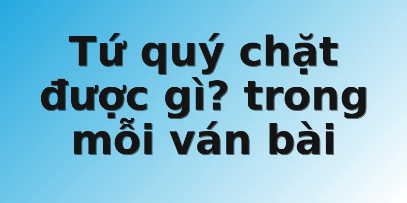 Tứ quý chặt được gì? trong mỗi ván bài