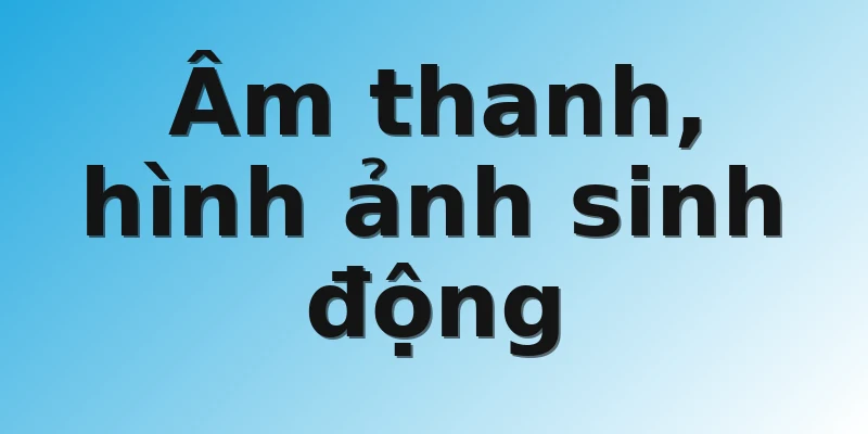 Âm thanh, hình ảnh sinh động 
