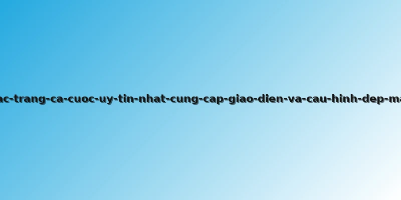 cac-trang-ca-cuoc-uy-tin-nhat-cung-cap-giao-dien-va-cau-hinh-dep-mat