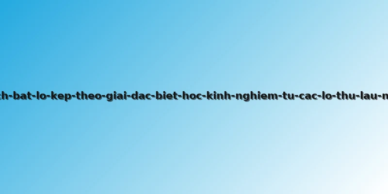 cach-bat-lo-kep-theo-giai-dac-biet-hoc-kinh-nghiem-tu-cac-lo-thu-lau-nam