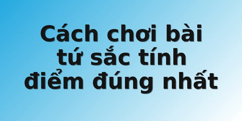 Cách chơi bài tứ sắc tính điểm đúng nhất
