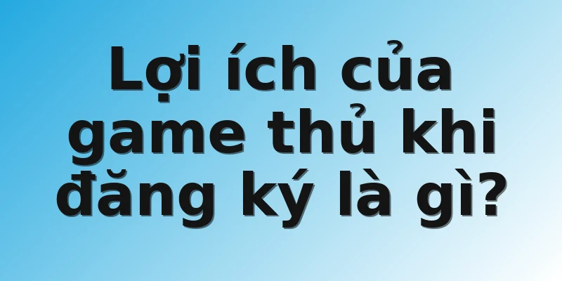 Lợi ích của game thủ khi đăng ký là gì?