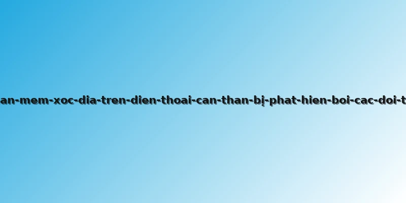 phan-mem-xoc-dia-tren-dien-thoai-can-than-bị-phat-hien-boi-cac-doi-thu