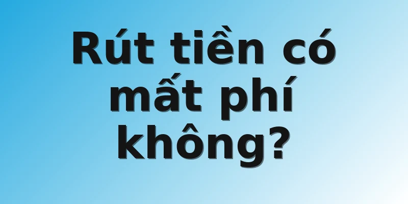 Rút tiền có mất phí không? 