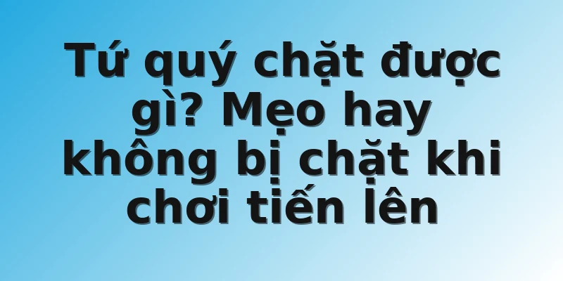 Tứ quý chặt được gì? Mẹo hay không bị chặt khi chơi tiến lên