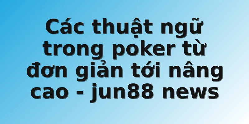 Các thuật ngữ trong poker từ đơn giản tới nâng cao - jun88 news