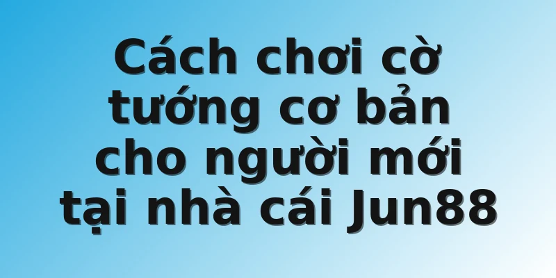 Cách chơi cờ tướng cơ bản cho người mới tại nhà cái Jun88