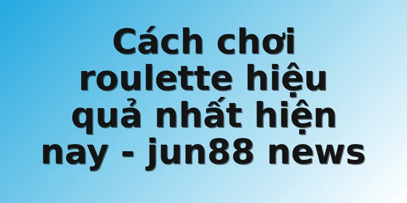 Cách chơi roulette hiệu quả nhất hiện nay - jun88 news
