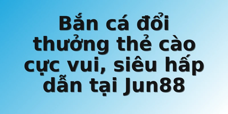 Bắn cá đổi thưởng thẻ cào cực vui, siêu hấp dẫn tại Jun88