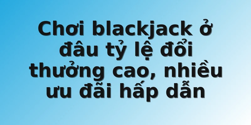 Chơi blackjack ở đâu tỷ lệ đổi thưởng cao, nhiều ưu đãi hấp dẫn