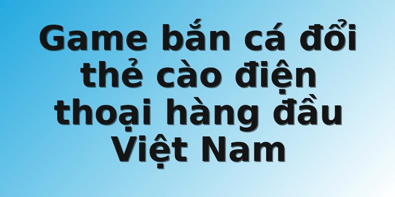 Game bắn cá đổi thẻ cào điện thoại hàng đầu Việt Nam