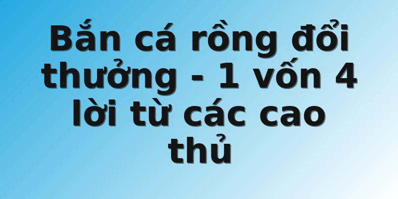 Bắn cá rồng đổi thưởng - 1 vốn 4 lời từ các cao thủ