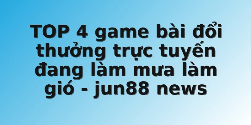TOP 4 game bài đổi thưởng trực tuyến đang làm mưa làm gió - jun88 news